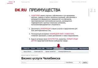 2.1ПРЕИМУЩЕСТВА
1. АУДИТОРИЯ нашего портала: собственники и топ-менеджеры
крупных, средних и малых локальных компаний, собственники и
руководители федеральных предприятий и их филиалов,
заинтересованные в региональных рынках, руководители
подразделений в крупных локальных компаниях,
высококвалифицированные специалисты.
2. Доступность ИНФОРМАЦИИ о ваших услугах и предложениях для
всех заинтересованных лиц.
3. Полноценный инструмент ВЗАИМОДЕЙСТВИЯ С КЛИЕНТАМИ,
позволяет рассказать о своих достижениях и новых предложениях.
4. Будьте активнее своих КОНКУРЕНТОВ, окажитесь ПЕРВЫМ СРЕДИ
ДРУГИХ представителей бизнес-сообщества города.
Услуги
компании
Преимущества Бизнес-услуги Завести услугу компании
 