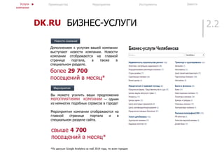 2.2БИЗНЕС-УСЛУГИ
Вы можете усилить ваши предложения
МЕРОПРИЯТИЯМИ КОМПАНИИ — одним
из немногих подобных сервисов в городе!
Мероприятия компании отображаются на
главной странице портала и в
специальном разделе сайта.
свыше 4 700
посещений в месяц*
*По данным Google Analytics на май 2014 года, по всем городам
Преимущества ИнструментыМероприятия ЗавестиУслуги
компании
Дополнением к услугам вашей компании
выступают новости компании. Новости
компании отображаются на главной
странице портала, а также в
специальном разделе.
более 29 700
посещений в месяц*
 
