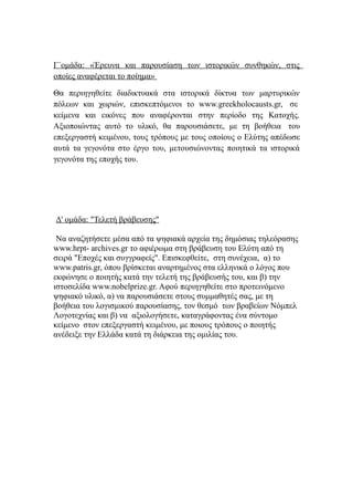 Γ΄ομάδα: «Έρευνα και παρουσίαση των ιστορικών συνθηκών, στις
οποίες αναφέρεται το ποίημα»
Θα περιηγηθείτε διαδικτυακά στα ιστορικά δίκτυα των μαρτυρικών
πόλεων και χωριών, επισκεπτόμενοι το www.greekholocausts.gr, σε
κείμενα και εικόνες που αναφέρονται στην περίοδο της Κατοχής.
Αξιοποιώντας αυτό το υλικό, θα παρουσιάσετε, με τη βοήθεια του
επεξεργαστή κειμένου, τους τρόπους με τους οποίους ο Ελύτης απέδωσε
αυτά τα γεγονότα στο έργο του, μετουσιώνοντας ποιητικά τα ιστορικά
γεγονότα της εποχής του.
Δ' ομάδα: "Τελετή βράβευσης"
Να αναζητήσετε μέσα από τα ψηφιακά αρχεία της δημόσιας τηλεόρασης
www.hrpt- archives.gr το αφιέρωμα στη βράβευση του Ελύτη από τη
σειρά "Εποχές και συγγραφείς". Επισκεφθείτε, στη συνέχεια, α) το
www.patris.gr, όπου βρίσκεται αναρτημένος στα ελληνικά ο λόγος που
εκφώνησε ο ποιητής κατά την τελετή της βράβευσής του, και β) την
ιστοσελίδα www.nobelprize.gr. Αφού περιηγηθείτε στο προτεινόμενο
ψηφιακό υλικό, α) να παρουσιάσετε στους συμμαθητές σας, με τη
βοήθεια του λογισμικού παρουσίασης, τον θεσμό των βραβείων Νόμπελ
Λογοτεχνίας και β) να αξιολογήσετε, καταγράφοντας ένα σύντομο
κείμενο στον επεξεργαστή κειμένου, με ποιους τρόπους ο ποιητής
ανέδειξε την Ελλάδα κατά τη διάρκεια της ομιλίας του.
 