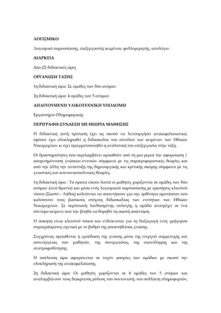 ΛΟΓΙΣΜΙΚΟ
Λογισμικό παρουσίασης, επεξεργαστής κειμένου, φυλλομερητής, ιστολόγιο .
ΔΙΑΡΚΕΙΑ
Δύο (2) διδακτικές ώρες
ΟΡΓΑΝΩΣΗ ΤΑΞΗΣ
1η διδακτική ώρα: Σε ομάδες των δύο ατόμων
2η διδακτική ώρα: 4 ομάδες των 5 ατόμων
ΑΠΑΙΤΟΥΜΕΝΗ ΥΛΙΚΟΤΕΧΝΙΚΗ ΥΠΟΔΟΜΗ
Εργαστήριο Πληροφορικής
ΠΕΡΙΓΡΑΦΗ-ΣΥΝΔΕΣΗ ΜΕ ΘΕΩΡΙΑ ΜΑΘΗΣΗΣ
Η διδακτική αυτή πρόταση έχει ως σκοπό να λειτουργήσει ανακεφαλαιωτικά,
εφόσον έχει ολοκληρωθεί η διδασκαλία του συνόλου των κειμένων των Ηθικών
Νικομαχείων κι έχει πραγματοποιηθεί η αναλυτική του επεξεργασία στην τάξη.
Οι δραστηριότητες που περιλαμβάνει προωθούν από τη μια μεριά την αφομοίωση /
απομνημόνευση γνώσεων-εννοιών σύμφωνα με τις συμπεριφοριστικές θεωρίες και
από την άλλη την ανάπτυξη της δημιουργικής και κριτικής σκέψης σύμφωνα με τις
γνωστικές και κοινωνικοπολιτικές θεωρίες.
1η διδακτική ώρα : Τα πρώτα είκοσι λεπτά οι μαθητές χωρίζονται σε ομάδες των δύο
ατόμων (ανά θρανίο) και μέσω ενός λογισμικού παρουσίασης με ερωτήσεις κλιεστού
τύπου (Σωστό – Λάθος) καλούνται να απαντήσουν για την ορθότητα προτάσεων που
καλύπτουν τους βασικούς στόχους διδασκαλίας των ενοτήτων των Ηθικών
Νικομαχείων. Σε περίπτωση λανθασμένης επιλογής η ομάδα ανατρέχει σε ένα
σύντομο κείμενο που την βοηθά να θυμηθεί τη σωστή απάντηση.
Η άσκηση είναι κλειστού τύπου και ενδείκνυται για τη διεξαγωγή ενός γρήγορου
συμπεράσματος σχετικά με το βαθμό της αποκτηθείσας γνώσης.
Συγχρόνως προωθείται η εμπέδωση της γνώσης μέσω της ενεργού συμμετοχής και
αυτενέργειας των μαθητών, της συνεργασίας, της επανάληψης και της
ανατροφοδότησης.
Η υπόλοιπη ώρα αφιερώνεται σε τυχόν απορίες των ομάδων με σκοπό την
ολοκλήρωση της ανακεφαλαίωσης.
2η διδακτική ώρα: Οι μαθητές χωρίζονται σε 4 ομάδες των 5 ατόμων και
αναλαμβάνουν τους διακριτούς ρόλους του συντονιστή, του συλλέκτη πληροφοριών,
 