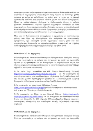 του χειριστή υπολογιστή του μεταφραστή και του συντάκτη. Κάθε ομάδα καλείται να
ανατρέξει σε συγκεκριμένες ιστοσελίδες που τους δίνονται σε αντίστοιχα φύλλα
εργασίας με στόχο να εμβαθύνουν τη γνώση τους σε σχέση με τη βασική
αριστοτελική ορολογία που γνώρισαν κατά τη μελέτη των Ηθικών Νικομαχείων.
Μέσω της καθοδηγούμενης πλοήγησης σε διαδικτυακούς τόπους οι μαθητές
βρίσκουν αποσπάσματα κειμένων αρχαίων συγγραφέων, αναζητούν σε αυτά
συγκεκριμένους όρους της αριστοτελικής φιλοσοφίας σχετικούς με την ηθική αρετή
και καταγράφουν σε ένα σύντομο κείμενο τις ομοιότητες ή διαφορές που εντοπίζουν
στον τρόπο σκέψης του Αριστοτέλη και των εν λόγω συγγραφέων.
Μέσα από τη διαδικασία αυτή επιτυγχάνεται η αφομοίωση και εμπέδωση μιας
γνώσης που λόγω της ιδιαιτερότητας του μαθήματος, ως πανελλαδικώς
εξεταζομένου, έχει αποκτηθεί αρκετά μηχανιστικά κυρίως μέσα από την
απομνημόνευση. Κατά αυτόν τον τρόπο διασφαλίζεται η ουσιαστική και σε βάθος
κατανόηση της αριστοτελικής σκέψης σε ό,τι αφορά την ηθική αρετή.
ΦΥΛΛΟ ΕΡΓΑΣΙΑΣ 1ης ομάδας
Να επισκεφτείτε τις παρακάτω ιστοσελίδες και αφού μελετήσετε τα κείμενα που σας
δίνονται να συγκρίνετε τις απόψεις των συγγραφέων με αυτήν του Αριστοτέλη
σχετικά με τη «μεσότητα» και να καταγράψετε τα συμπεράσματά σας σε ένα
σύντομο κείμενο στον επεξεργαστή κειμένου το οποίο θα παρουσιάσετε στην τάξη με
τη βοήθεια λογισμικού παρουσίασης.
1) Θα μπείτε στην ιστοσελίδα του ΚΕΕ (Κέντρο Εκπαιδευτικής Έρευνας)
http://www.iep.edu.gr/kee/html/themata_main.php και θα αναζητήσετε τα
αποσπάσματα από το έργο του Πλουτάρχου «Περί θικ ς ρετ ς» 443ἠ ῆ ἀ ῆ c-d και 444b
στις εκδόσεις για την αξιολόγηση των μαθητών της Γ΄Λυκείου (Αρχαία Ελληνική
Γραμματεία –Φιλοσοφικός λόγος-Αριστοτέλης-Παράλληλα κείμενα)
2) Θα επισκεφτείτε την ηλεκτρονική βιβλιοθήκη Perseus
(http://www.perseus.tufts.edu/hopper ) και θα αναζητήσετε το απόσπασμα 444 d
από το έργο του Πλουτάρχου «Περί θικ ς ρετ ςἠ ῆ ἀ ῆ »
3) Θα επισκεφτείτε την Πύλη για την Ελληνική Γλώσσα (http://www.greek-
language.gr/greekLang/index.html ) και θα αναζητήσετε το απόσπασμα από την
Ιστορία του Θουκυδίδη ΙΙ, 40.3 (Αρχαία Ελληνική-Εργαλεία-Σώματα κειμένων-
Νεοελληνικές Μεταφράσεις του Ανθολογίου Αττικής Πεζογραφίας –Κατάλογος
κειμένων)
ΦΥΛΛΟ ΕΡΓΑΣΙΑΣ 2ης ομάδας
Να επισκεφτείτε τις παρακάτω ιστοσελίδες και αφού μελετήσετε τα κείμενα που σας
δίνονται να συγκρίνετε τις απόψεις των συγγραφέων με αυτήν του Αριστοτέλη
 
