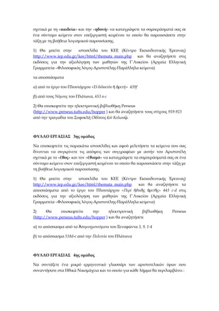 σχετικά με τη «παιδεία» και την «ηδονή» να καταγράψετε τα συμπεράσματά σας σε
ένα σύντομο κείμενο στον επεξεργαστή κειμένου το οποίο θα παρουσιάσετε στην
τάξη με τη βοήθεια λογισμικού παρουσίασης.
1) Θα μπείτε στην ιστοσελίδα του ΚΕΕ (Κέντρο Εκπαιδευτικής Έρευνας)
http://www.iep.edu.gr/kee/html/themata_main.php και θα αναζητήσετε στις
εκδόσεις για την αξιολόγηση των μαθητών της Γ΄Λυκείου (Αρχαία Ελληνική
Γραμματεία –Φιλοσοφικός λόγος-Αριστοτέλης-Παράλληλα κείμενα)
τα αποσπάσματα
α) από το έργο του Πλουτάρχου «Ε διδακτόν ρετή» 439ἰ ἡ ἀ f
β) από τους Νόμους του Πλάτωνα, 653 a-c
2) Θα επισκεφτείτε την ηλεκττρονική βιβλιοθήκη Perseus
(http://www.perseus.tufts.edu/hopper ) και θα αναζητήσετε τους στίχους 919-923
από την τραγωδία του Σοφοκλή Ο δίπους πί Κολωνἰ ἐ ῷ.
ΦΥΛΛΟ ΕΡΓΑΣΙΑΣ 3ης ομάδας
Να επισκεφτείτε τις παρακάτω ιστοσελίδες και αφού μελετήσετε τα κείμενα που σας
δίνονται να συγκρίνετε τις απόψεις των συγγραφέων με αυτήν του Αριστοτέλη
σχετικά με το « θοςἔ » και τον « θισμόἐ » να καταγράψετε τα συμπεράσματά σας σε ένα
σύντομο κείμενο στον επεξεργαστή κειμένου το οποίο θα παρουσιάσετε στην τάξη με
τη βοήθεια λογισμικού παρουσίασης.
1) Θα μπείτε στην ιστοσελίδα του ΚΕΕ (Κέντρο Εκπαιδευτικής Έρευνας)
http://www.iep.edu.gr/kee/html/themata_main.php και θα αναζητήσετε τα
αποσπάσματα από το έργο του Πλουτάρχου «Περί θικ ς ρετ ς» 443ἠ ῆ ἀ ῆ c-d στις
εκδόσεις για την αξιολόγηση των μαθητών της Γ΄Λυκείου (Αρχαία Ελληνική
Γραμματεία –Φιλοσοφικός λόγος-Αριστοτέλης-Παράλληλα κείμενα)
2) Θα επισκεφτείτε την ηλεκττρονική βιβλιοθήκη Perseus
(http://www.perseus.tufts.edu/hopper ) και θα αναζητήσετε
α) το απόσπασμα από τα πομνημονεύματαἈ του Ξενοφώντα 3, 9, 1-4
β) το απόσπασμα 518d-e από την Πολιτεία του Πλάτωνα
ΦΥΛΛΟ ΕΡΓΑΣΙΑΣ 4ης ομάδας
Να συντάξετε ένα μικρό ερμηνευτικό γλωσσάρι των αριστοτελικών όρων που
συναντήσατε στα Ηθικά Νικομάχεια και το οποίο για κάθε λήμμα θα περιλαμβάνει :
 