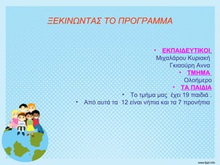 • ΕΚΠΑΙΔΕΥΤΙΚΟΙ
Μιχαλάρου Κυριακή
Γκιαούρη Αννα
• ΤΜΗΜΑ
Ολοήμερο
• ΤΑ ΠΑΙΔΙΑ
• Το τμήμα μας έχει 19 παιδιά .
• Από αυτά τα 12 είναι νήπια και τα 7 προνήπια
ΞΕΚΙΝΩΝΤΑΣ ΤΟ ΠΡΟΓΡΑΜΜΑ
 