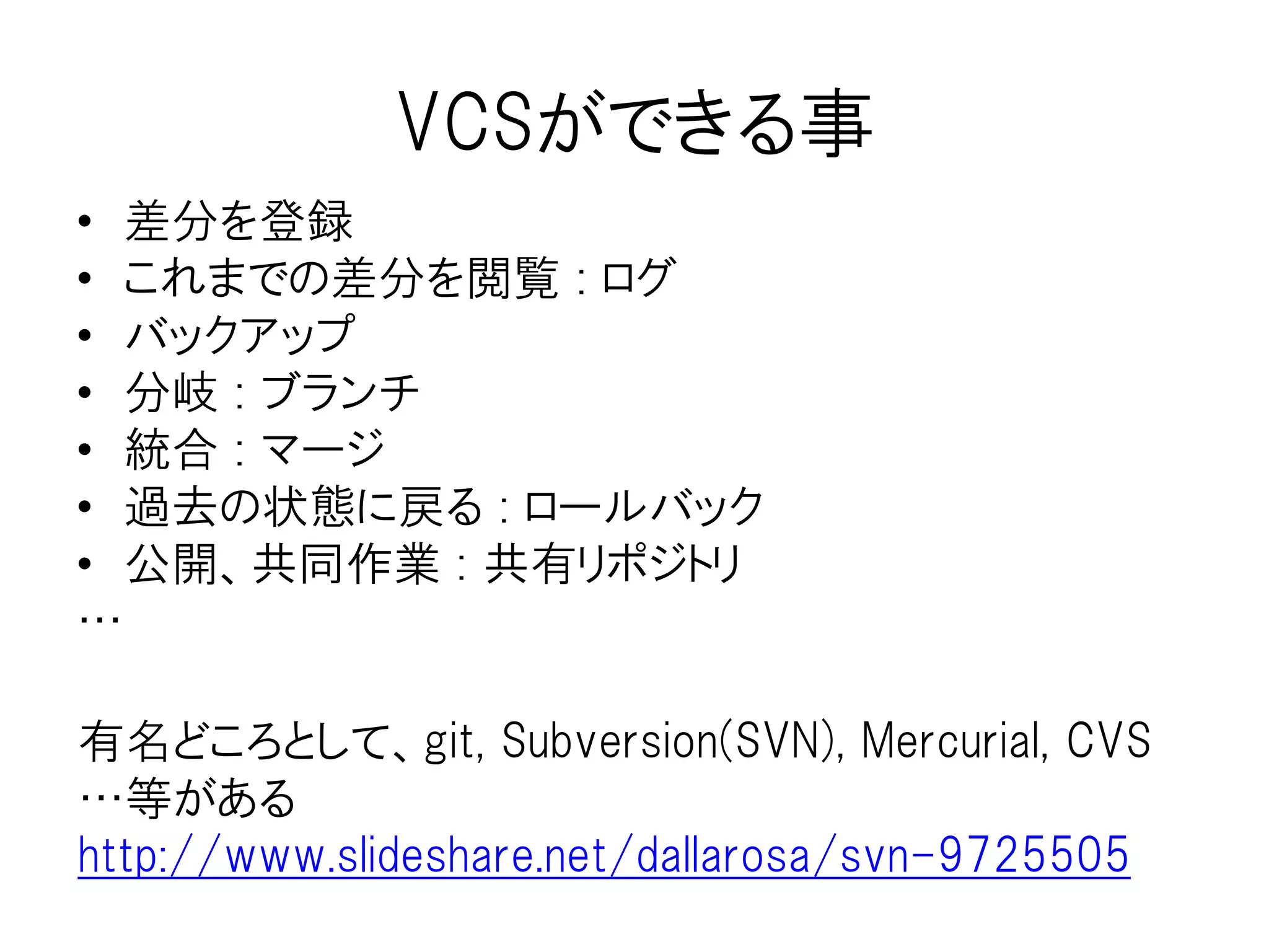 バージョン管理（VCS）とは
なぜ2を作る必要が
あったのか!?
ファイルとは日々更新されていくもの
途中の過程を残しておきたい場面が出
てくる
分岐も出てくる可能性がある
（パラメーターの違い、英語・日本語版
の各々の作成とか）
戻ってやり直したり、他の分岐したものと
マージしたくなる場面もある
1とか2とかナンバリングしてるだけだと
そのうち訳がわからなくなる
この!!!にどんな思い
を込めたのか!?
二年前の自分の修論
 