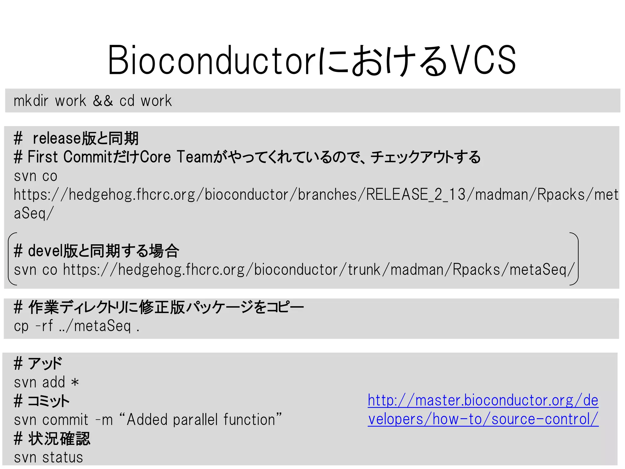 BioconductorにおけるVCS
metaSeq
work
1. パッケージをCore Teamに送り、受理される
2. SubversionのユーザーIDとパスワードが送られてくる
3. パッケージに何か変更・修正があるたび、SVNで向こうのリポジトリにコミットする
4. 木全体のバージョンが上がる (誰かが何か変更するたび全体の数字が上がる)
release
metaSeq metaSeq
devel
metaSeq metaSeq
82010 82011
release
devel
どっちかに
コミット
 