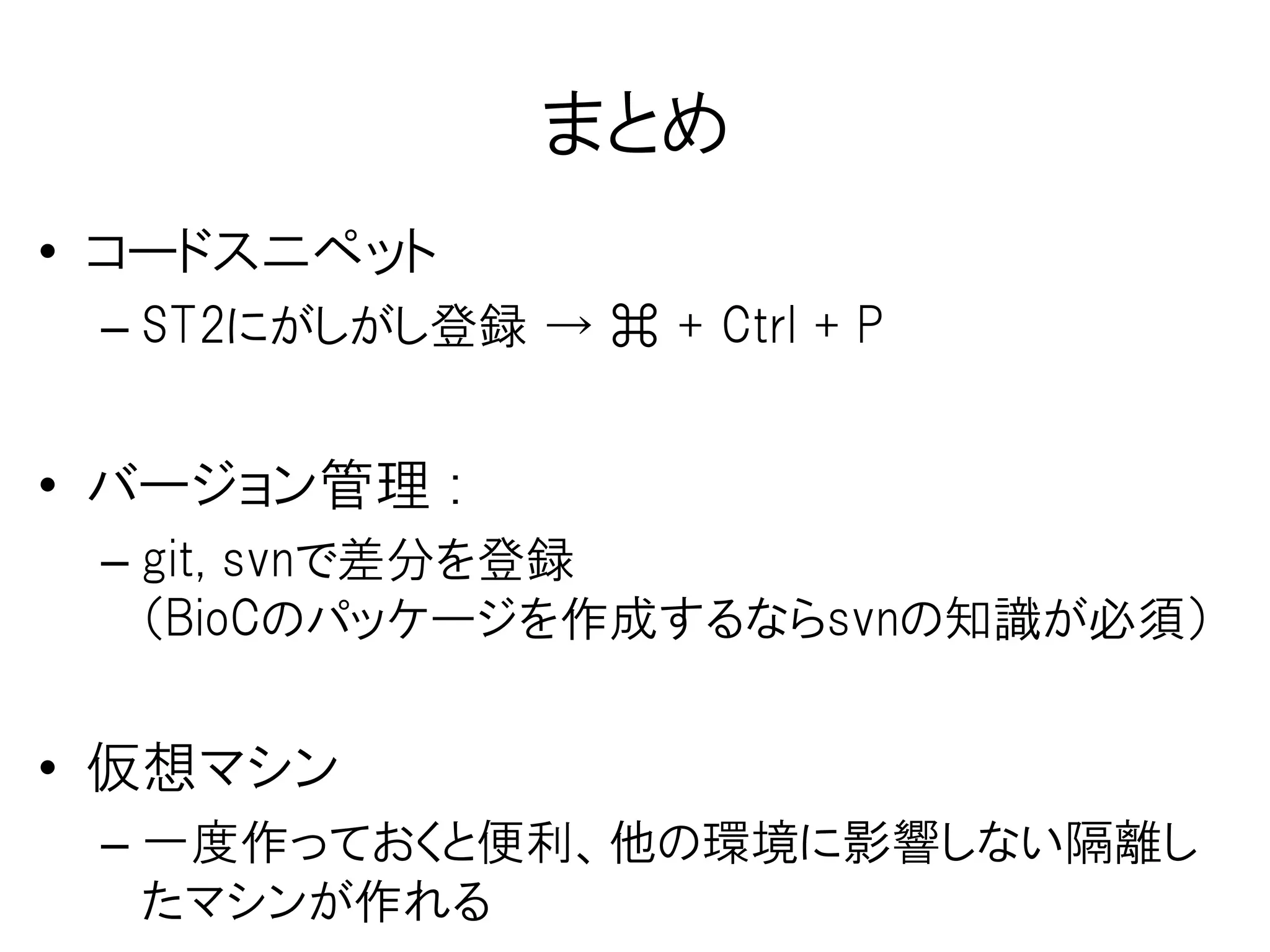 BioCパッケージ開発用マシン
Mac Book Air
（物理マシン）
Ubuntu-14.04
LTS
（仮想マシン）
作り方、イメージ（自分用に設定した状態の仮想マシン）を公開中
仮想環境構築（Docker)
[参考]
・ドットインストールの「Docker入門」
・はじめてのDocker on Mac OS X、Installing Docker on Max OS X
・Vagrant を使って Bioconductor Devel の解析・開発環境をAWSに構築する （Hacking is believing)
r-base、subversion、
ccache、r-base-dev、
libxml2-dev、r-cran-
xml、libcurl3-gnutls-dev、
XML(R package)、Rcurl
(R package)
Docker
on
Virtual Box
パッケージ開発
に必要なツール
Docker Index
(マシン丸ごと
バージョン管理）プッシュ
 