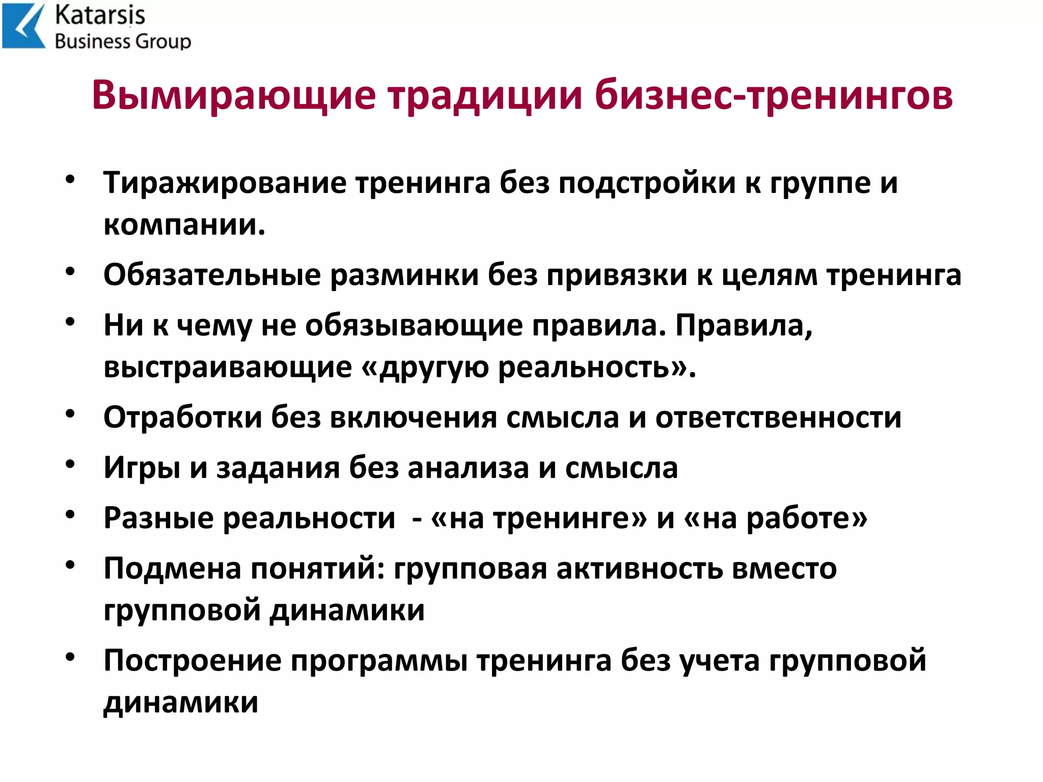 Вымирающие традиции бизнес-тренингов
• Тиражирование тренинга без подстройки к группе и
компании.
• Обязательные разминки без привязки к целям тренинга
• Ни к чему не обязывающие правила. Правила,
выстраивающие «другую реальность».
• Отработки без включения смысла и ответственности
• Игры и задания без анализа и смысла
• Разные реальности - «на тренинге» и «на работе»
• Подмена понятий: групповая активность вместо
групповой динамики
• Построение программы тренинга без учета групповой
динамики
 
