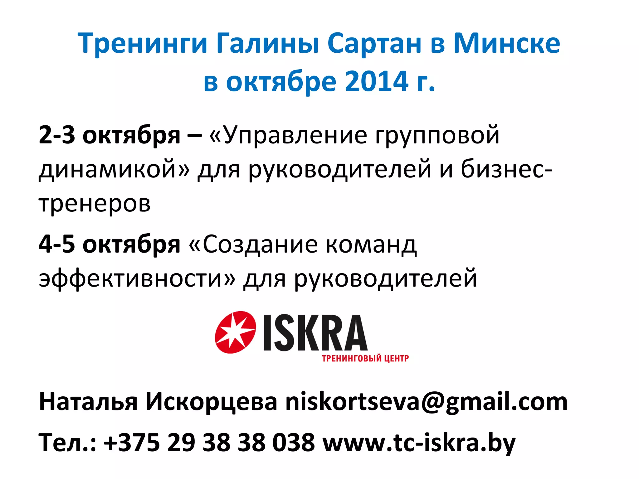 Тренинги Галины Сартан в Минске
в октябре 2014 г.
2-3 октября – «Управление групповой
динамикой» для руководителей и бизнес-
тренеров
4-5 октября «Создание команд
эффективности» для руководителей
Наталья Искорцева niskortseva@gmail.com
Тел.: +375 29 38 38 038 www.tc-iskra.by
 