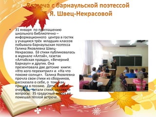 • 31 января по приглашению
школьного библиотечно –
информационного центра в гостях
у учащихся трёх младших классов
побывала барнаульская поэтесса
Галина Яковлевна Швец-
Некрасова. Её стихи публиковалась
в журнале «Алтай», газетах
«Алтайская правда», «Вечерний
Барнаул» и других. Она
презентовала две детские книги:
«Кто кого перехитрил» и «На что
похоже солнце». Галина Яковлевна
прочла свои стихи из сборников,
рассказала о себе, о том, как
пришла в поэзию. Дети, в свою
очередь, читали стихи, задавали
вопросы. 35 градусный мороз не
помешал тёплой встрече.
 