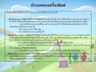 ประเภทของเครื่องพิมพ์
เครื่องพิมพ์ที่นิยมใช้กันโดยทั่วไปในปัจจุบันแบ่งออกได้เป็น 3 ประเภท คือ
1. เครื่องพิมพ์แบบจุด (Dot Matrix Printer) คื อเครื่องพิมพ์ที่อำศัยกำรใช้หัวเข็มไปกระแทกกระดำษ โดยผ่ำน
ผ้ำหมึกทำให้เป็นจุดขึ้น ซึ่งมีลักษณะกำรทำงำนคล้ำยเครื่องพิมพ์ดีด คุณลักษณะเด่นของเครื่องพิมพ์แบบนี้คือ
สำมำรถพิมพ์ลงบนกระดำษที่มีหลำยสำเนำหลำยชุดได้ ทำให้ไม่ต้องเสียเวลำพิมพ์หลำยครั้ง ซึ่ง
เครื่องพิมพ์แบบอื่นไม่สำมำรถทำได้
มีควำมทนทำนในกำรใช้งำนสูง
สำมำรถพิมพ์กับกระดำษต่อเนื่องได้
2. เครื่องพิมพ์แบบหมึกพ่น (Inkjet Printer) คือเครื่องพิมพ์ที่ใช้วิธีพ่นน้ำหมึกลงไปบนกระดำษ โดยหมึกจะถูกฉีด
ออกจำกรูขนำดเล็กบนหัวพิมพ์ ซึ่งหมึกที่ใช้จะเป็นแม่สี 3 สี คือ แดง เหลือง และน้ำเงิน บำงเครื่องจะใช้ 2 กล่อง
คือ น้ำหมึกสีดำกับตัวแม่สี คุณลักษณะเด่นของเครื่องพิมพ์แบบนี้คือ
สำมำรถพิมพ์ภำพสีได้ โดยมีตลับหมึกสีแยกอิสระ สำมำรถถอดเปลี่ยนใหม่ได้
คุณภำพกำรพิมพ์คมชัดกว่ำแบบใช้หัวเข็ม ให้ควำมละเอียดสูง เหมำะสำหรับงำนด้ำนกรำฟิก และงำน
ด้ำนกำรนำเสนอ(Presentation)
สำมำรถพิมพ์บนผิววัสดุอื่นๆ นอกจำกบน กระดำษ ได้ เช่น แผ่นใส, สติกเกอร์ เป็นต้น
3. เครื่องพิมพ์แบบเลเซอร์ (Laser Printer) มีหลักกำรทำงำนเหมือนกับเครื่องถ่ำยเอกสำร เป็นเครื่องพิมพ์ที่พัฒนำ
มำจำกเครื่องพิมพ์แบบจุดและแบบฉีดหมึก สำมำรถพิมพ์ได้เร็วกว่ำแบบอื่นและควำมคมชัดของงำนดีมำก จึง
ได้รับควำมนิยมนำมำใช้งำนในสำนักงำนทั่วไป
 