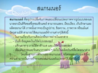 สแกนเนอร์
สแกนเนอร์ คืออุปกรณ์ซึ่งจับภำพและเปลี่ยนแปลงภำพจำกรูปแบบของแอ
นำลอกเป็นดิจิตอลซึ่งคอมพิวเตอร์ สำมำรถแสดง, เรียบเรียง, เก็บรักษำและ
ผลิตออกมำได้ ภำพนั้นอำจจะเป็นรูปถ่ำย, ข้อควำม, ภำพวำด หรือแม้แต่
วัตถุสำมมิติ สำมำรถใช้สแกนเนอร์ทำงำนต่ำงๆได้ดังนี้
- ในงำนเกี่ยวกับงำนศิลปะหรือภำพถ่ำยในเอกสำร
- บันทึกข้อมูลลงในเวิร์ดโปรเซสเซอร์
- แฟ็กเอกสำร ภำยใต้ดำต้ำเบส และ เวิร์ดโปรเซสเซอร์
- เพิ่มเติมภำพและจินตนำกำรต่ำง ๆ ลงไปในผลิตภัณฑ์สื่อโฆษณำต่ำง
ๆ โดยพื้นฐำนกำรทำงำนของสแกนเนอร์, ชนิดของสแกนเนอร์ และ
ควำมสำมำรถในกำรทำงำนของสแกนเนอร์แบ่งออกได้ดังต่อไปนี้
 