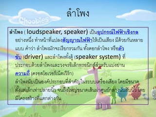 ลำโพง
ลำโพง ( loudspeaker, speaker) เป็นอุปกรณ์ไฟฟ้ ำเชิงกล
อย่ำงหนึ่ง ทำหน้ำที่แปลงสัญญำณไฟฟ้ ำให้เป็นเสียง มีด้วยกันหลำย
แบบ คำว่ำ ลำโพงมักจะเรียกรวมกัน ทั้งดอกลำโพง หรือตัว
ขับ (driver) และลำโพงทั้งตู้ (speaker system) ที่
ประกอบด้วยลำโพงและวงจรอิเล็กทรอนิกส์สำหรับแบ่งย่ำน
ควำมถี่ (ครอสโอเวอร์เน็ตเวิร์ก)
ลำโพงนับเป็นองค์ประกอบที่สำคัญในระบบเครื่องเสียง โดยมีขนำด
ตั้งแต่เล็กเท่ำปลำยนิ้ว จนถึงใหญ่ขนำดเส้นผ่ำศูนย์กลำงนับสิบนิ้ว โดย
มีโครงสร้ำงที่แตกต่ำงกัน
 