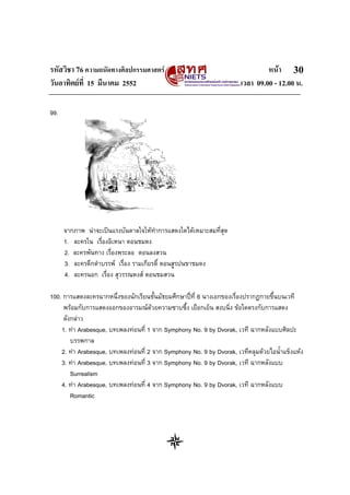 รหัสวิชา 76 ความถนัดทางศิลปกรรมศาสตร หนา
วันอาทิตยที่ 15 มีนาคม 2552 เวลา 09.00 - 12.00 น.
30
99.
จากภาพ นาจะเปนแรงบันดาลใจใหทําการแสดงใดไดเหมาะสมที่สุด
1. ละครใน เรื่องอิเหนา ตอนชมดง
2. ละครพันทาง เรื่องพระลอ ตอนลงสวน
3. ละครดึกดําบรรพ เรื่อง รามเกียรติ์ ตอนสูรปนขาชมดง
4. ละครนอก เรื่อง สุวรรณหงส ตอนชมสวน
100. การแสดงละครฉากหนึ่งของนักเรียนชั้นมัธยมศึกษาปที่ 6 นางเอกของเรื่องปรากฏกายขึ้นบนเวที
พรอมกับการแสดงออกของอารมณดวยความซาบซึ้ง เยือกเย็น สงบนิ่ง ขอใดตรงกับการแสดง
ดังกลาว
1. ทา Arabesque, บทเพลงทอนที่ 1 จาก Symphony No. 9 by Dvorak, เวที ฉากหลังแบบศิลปะ
บรรพกาล
2. ทา Arabesque, บทเพลงทอนที่ 2 จาก Symphony No. 9 by Dvorak, เวทีคลุมดวยไอน้ําแข็งแหง
3. ทา Arabesque, บทเพลงทอนที่ 3 จาก Symphony No. 9 by Dvorak, เวที ฉากหลังแบบ
Surrealism
4. ทา Arabesque, บทเพลงทอนที่ 4 จาก Symphony No. 9 by Dvorak, เวที ฉากหลังแบบ
Romantic
 
