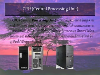 CPU(CentralProcessing Unit)
- CPU (CentralProcessing Unit)ทาหน้าที่ประมวลผลข้อมูลตาม
คาสั่งที่รับมาจากหน่วยรับข้อมูล ประกอบด้วยหน่วยคานวณและตรรกะ
และหน่วยควบคุม อุปกรณ์ที่ทาหน้าที่ในการแระมวลผล เรียกว่า ไมโคร
โพรเซสเซอร์ (Microprocessor) มีลักษณะเป็นวงจรอิเล็กทรอนิกส์ ซึ่ง
ถูกติดตั้งไว้ในคอมพิวเตอร์
 
