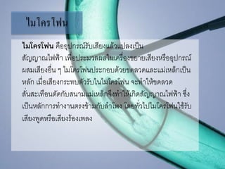 ไมโครโฟน
ไมโครโฟน คืออุปกรณ์รับเสียงแล้วแปลงเป็น
สัญญาณไฟฟ้า เพื่อประมวลผลในเครื่องขยายเสียงหรืออุปกรณ์
ผสมเสียงอื่น ๆ ไมโครโฟนประกอบด้วยขดลวดและแม่เหล็กเป็น
หลัก เมื่อเสียงกระทบตัวรับในไมโครโฟน จะทาให้ขดลวด
สั่นสะเทือนตัดกับสนามแม่เหล็กจึงทาให้เกิดสัญญาณไฟฟ้า ซึ่ง
เป็นหลักการทางานตรงข้ามกับลาโพง โดยทั่วไปไมโครโฟนใช้รับ
เสียงพูดหรือเสียงร้องเพลง
 