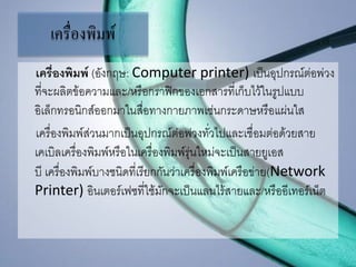 เครื่องพิมพ์
เครื่องพิมพ์ (อังกฤษ: Computer printer) เป็นอุปกรณ์ต่อพ่วง
ที่จะผลิตข้อความและ/หรือกราฟิกของเอกสารที่เก็บไว้ในรูปแบบ
อิเล็กทรอนิกส์ออกมาในสื่อทางกายภาพเช่นกระดาษหรือแผ่นใส
เครื่องพิมพ์ส่วนมากเป็นอุปกรณ์ต่อพ่วงทั่วไปและเชื่อมต่อด้วยสาย
เคเบิลเครื่องพิมพ์หรือในเครื่องพิมพ์รุ่นใหม่จะเป็นสายยูเอส
บี เครื่องพิมพ์บางชนิดที่เรียกกันว่าเครื่องพิมพ์เครือข่าย(Network
Printer) อินเตอร์เฟซที่ใช้มักจะเป็นแลนไร้สายและ/หรืออีเทอร์เน็ต
 
