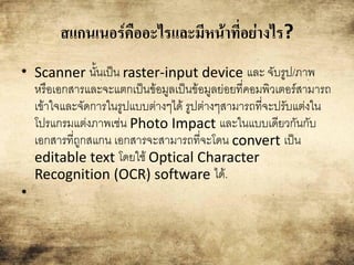 สแกน๶Ȩร์คืออะไรและมีหน้าที่อย่างไร?
• Scanner นั้นเป็น raster-input device และ จับรูป/ภาพ
หรือเอกสารและจะแตกเป็นข้อมูลเป็นข้อมูลย่อยที่คอมพิวเตอร์สามารถ
เข้าใจและจัดการในรูปแบบต่างๆได้ รูปต่างๆสามารถที่จะปรับแต่งใน
โปรแกรมแต่งภาพเช่น Photo Impact และในแบบเดียวกันกับ
เอกสารที่ถูกสแกน เอกสารจะสามารถที่จะโดน convert เป็น
editable text โดยใช้ Optical Character
Recognition (OCR) software ได้.
•
 