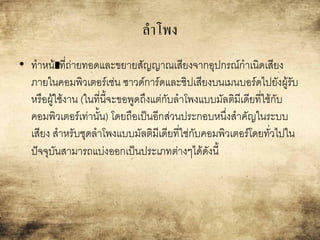 ลาโพง
• ทาหน้าืืที่ถ่ายทอดและขยายสัญญาณเสียงจากอุปกรณ์กาเนิดเสียง
ภายในคอมพิวเตอร์เช่น ซาวด์การ์ดและชิปเสียงบนเมนบอร์ดไปยังผู้รับ
หรือผู้ใช้งาน (ในที่นี้จะขอพูดถึงแต่กับลาโพงแบบมัลติมีเดียที่ใช้กับ
คอมพิวเตอร์เท่านั้น) โดยถือเป็นอีกส่วนประกอบหนึ่งสาคัญในระบบ
เสียง สาหรับชุดลาโพงแบบมัลติมีเดียที่ใช่กับคอมพิวเตอร์โดยทั่วไปใน
ปัจจุบันสามารถแบ่งออกเป็นประเภทต่างๆได้ดังนี้
 