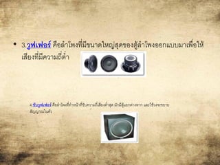 • 3.วูฟเฟอร์ คือลาโพงที่มีขนาดใหญ่สุดของตู้ลาโพงออกแบบมาเพื่อให้
เสียงที่มีความถี่ต่า
4.ซับวูฟเฟอร์ คือลาโพงที่ทาหน้าที่ขับความถี่เสียงต่าสุด มักมีตู้แยกต่างหาก และใช้วงจรขยาย
สัญญาณในตัว
 