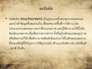 จอสัมผัส
• จอสัมผัส (touchscreen) เป็นรูปแบบหนึ่งของอุปกรณ์แสดงผล
และนาเข้าข้อมูลที่ผสมร่วมกัน เพื่อลดขนาดพื้นที่การใช้งาน โดย
โปรแกรมจะแสดงผลภาพกราฟิกบนจอภาพ และผู้ใช้สามารถใช้นิ้วมือ
สัมผัสบนจอภาพ เพื่อเลือกรายการต่างๆ ทั้งที่อยู่ในลักษณะของรูปภาพ
หรือข้อความก็ได้ เพื่อสั่งงาน จอสัมผัสนิยมนามาใช้ในลักษณะของงาน
ที่ช่วยเหลือผู้ที่มีปัญหาการใช้อุปกรณ์นาเข้าแบบจับต้อง เช่น แป้นพิมพ์
, เมาส์ เป็นต้น
 