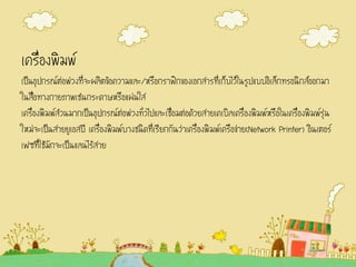 เครื่องพิมพ์
เป็นอุปกรณ์ต่อพ่วงที่จะผลิตข้อความและ/หรือกราฟิกของเอกสารที่เก็บไว้ในรูปแบบอิเล็กทรอนิกส์ออกมา
ในสื่อทางกายภาพเช่นกระดาษหรือแผ่นใส
เครื่องพิมพ์ส่วนมากเป็นอุปกรณ์ต่อพ่วงทั่วไปและเชื่อมต่อด้วยสายเคเบิลเครื่องพิมพ์หรือในเครื่องพิมพ์รุ่น
ใหม่จะเป็นสายยูเอสบี เครื่องพิมพ์บางชนิดที่เรียกกันว่าเครื่องพิมพ์เครือข่าย(Network Printer) อินเตอร์
เฟซที่ใช้มักจะเป็นแลนไร้สาย
 