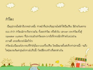 ลาโพง
เป็นอุปกรณ์ไฟฟ้าเชิงกลอย่างหนึ่ง ทาหน้าที่แปลงสัญญาณไฟฟ้าให้เป็นเสียง มีด้วยกันหลาย
แบบ คาว่า ลาโพงมักจะเรียกรวมกัน ทั้งดอกลาโพง หรือตัวขับ (driver) และลาโพงทั้งตู้
(speaker system) ที่ประกอบด้วยลาโพงและวงจรอิเล็กทรอนิกส์สาหรับแบ่งย่าน
ความถี่ (ครอสโอเวอร์เน็ตเวิร์ก)
ลาโพงนับเป็นองค์ประกอบที่สาคัญในระบบเครื่องเสียง โดยมีขนาดตั้งแต่เล็กเท่าปลายนิ้ว จนถึง
ใหญ่ขนาดเส้นผ่าศูนย์กลางนับสิบนิ้ว โดยมีโครงสร้างที่แตกต่างกัน
 