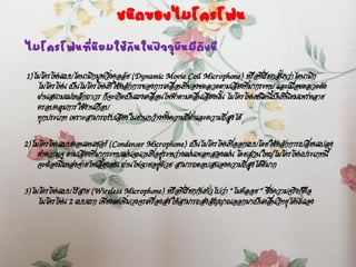 ชนิดของไมโครโฟน
ไมโครโฟนที่นิยมใช้กันในปัจจุบันมีดังนี
1)ไมโครโฟนแบบไดนามิกมูฟวิ่งคอล์ย (Dynamic Movie Coil Microphone) หรือที่เรียกสั้นๆว่าไดนามิก
ไมโครโฟน เป็นไมโครโฟนที่ใช้หลักการของการเคลื่อนที่ของขดลวดตามเสียงที่มากระทบ และเมื่อขดลวดตัด
ผ่านสนามแม่เหล็กถาวร ก็จะเกิดเป็นแรงเคลื่อนไฟฟ้าตามคลื่นเสียงนั้น ไมโครโฟนชนิดนี้เป็นที่นิยมแพร่หลาย
ครอบคลุมการใช้งานเกือบ
ทุกประเภท เพราะสามารถรับเสียงในย่านกว้างทั้งความถี่ต่าและความถี่สูงได้
2)ไมโครโฟนแบบคอนเดนเซอร์ (Condenser Microphone) เป็นไมโครโฟนที่ออกแบบโดยใช้หลักการเปลี่ยนแปลง
ค่าความจุ ตามเสียงที่มากระทบแผ่นฉนวนที่อยู่ระหว่างแผ่นเพลทสองแผ่น โดยส่วนใหญ่ไมโครโฟนประเภทนี้
จะต้องมีแหล่งจ่ายไฟเลี้ยงเช่น ถ่านไฟฉายอยู่ด้วย สามารถตอบสนองความถี่สูงได้ดีมาก
3)ไมโครโฟนแบบไร้สาย (Wireless Microphone) หรือที่เรียกกันทั่วไปว่า “ไมค์ลอย “ ซึ่งความจริงก็คือ
ไมโครโฟน 2 แบบแรก เพียงแต่เพิ่มวงจรเครื่องส่งให้สามารถส่งสัญญาณออกมาเป็นคลื่นวิทยุได้นั่นเอง
 