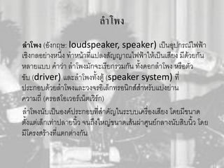 ลาโพง
ลำโพง (อังกฤษ: loudspeaker, speaker) เป็นอุปกรณ์ไฟฟ้า
เชิงกลอย่างหนึ่ง ทาหน้าที่แปลงสัญญาณไฟฟ้าให้เป็นเสียง มีด้วยกัน
หลายแบบ คาว่า ลาโพงมักจะเรียกรวมกัน ทั้งดอกลาโพง หรือตัว
ขับ (driver) และลาโพงทั้งตู้ (speaker system) ที่
ประกอบด้วยลาโพงและวงจรอิเล็กทรอนิกส์สาหรับแบ่งย่าน
ความถี่ (ครอสโอเวอร์เน็ตเวิร์ก)
ลาโพงนับเป็นองค์ประกอบที่สาคัญในระบบเครื่องเสียง โดยมีขนาด
ตั้งแต่เล็กเท่าปลายนิ้ว จนถึงใหญ่ขนาดเส้นผ่าศูนย์กลางนับสิบนิ้ว โดย
มีโครงสร้างที่แตกต่างกัน
 