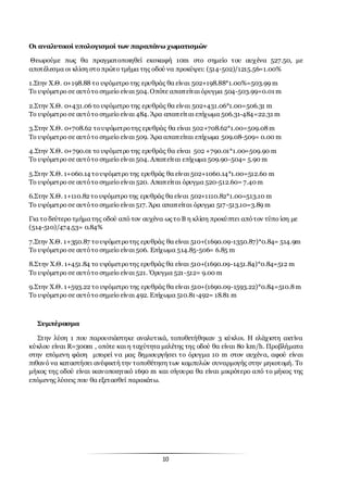 10
Οι αναλυτικοί υπολογισμοί των παραπάνω χωματισμών
Θεωρούμε πως θα πραγματοποιηθεί εκσκαφή 10m στο σημείο του αυχένα 527.50, με
αποτέλεσμα οι κλίση στο πρώτο τμήμα της οδού να προκύψει: (514-502)/1215.56=1.00%
1.Στην Χ.Θ. 0+198.88 το υψόμετρο της ερυθράς θα είναι 502+198.88*1.00%=503.99 m
Το υψόμετρο σε αυτότο σημείο είναι 504.Οπότε απαιτείται όρυγμα 504-503.99=0.01 m
2.Στην Χ.Θ. 0+431.06 το υψόμετρο της ερυθράς θα είναι 502+431.06*1.00=506.31 m
Το υψόμετρο σε αυτότο σημείο είναι 484. Άρα απαιτείται επίχωμα 506.31-484=22.31 m
3.Στην Χ.Θ. 0+708.62 τουψόμετροτης ερυθράς θα είναι 502+708.62*1.00=509.08m
Το υψόμετρο σε αυτότο σημείο είναι 509. Άρα απαιτείται επίχωμα 509.08-509= 0.00 m
4.Στην Χ.Θ. 0+790.01 το υψόμετρο της ερυθράς θα είναι 502 +790.01*1.00=509.90 m
Το υψόμετρο σε αυτότο σημείο είναι 504. Απαιτείται επίχωμα 509.90-504= 5.90 m
5.Στην Χ.Θ. 1+060.14 τουψόμετρο της ερυθράς θα είναι 502+1060.14*1.00=512.60 m
Το υψόμετρο σε αυτότο σημείο είναι 520. Απαιτείται όρυγμα 520-512.60= 7.40m
6.Στην Χ.Θ. 1+110.82 το υψόμετρο της ερυθράς θα είναι 502+1110.82*1.00=513.10 m
Το υψόμετρο σε αυτότο σημείο είναι 517. Άρα απαιτείται όρυγμα 517-513.10=3.89 m
Για το δεύτερο τμήματης οδού από τον αυχένα ως το Β η κλίση προκύπτει απότον τύπο ίση με
(514-510)/474.53= 0.84%
7.Στην Χ.Θ. 1+350.87 τουψόμετροτης ερυθράς θα είναι 510+(1690.09-1350.87)*0.84= 514.9m
Το υψόμετρο σε αυτότο σημείο είναι 506. Επίχωμα 514.85-506= 6.85 m
8.Στην Χ.Θ. 1+451.84 το υψόμετροτης ερυθράς θα είναι 510+(1690.09-1451.84)*0.84=512 m
Το υψόμετρο σε αυτότο σημείο είναι 521. Όρυγμα 521-512= 9.00 m
9.Στην Χ.Θ. 1+593.22 το υψόμετρο της ερυθράς θα είναι 510+(1690.09-1593.22)*0.84=510.8m
Το υψόμετρο σε αυτότο σημείο είναι 492. Επίχωμα 510.81-492= 18.81 m
Συμπέρασμα
Στην λύση 1 που παρουσιάστηκε αναλυτικά, τοποθετήθηκαν 3 κύκλοι. Η ελάχιστη ακτίνα
κύκλου είναι R=300m , οπότε και η ταχύτητα μελέτης της οδού θα είναι 80 km/h. Προβλήματα
στην επόμενη φάση μπορεί να μας δημιουργήσει το όρυγμα 10 m στον αυχένα, αφού είναι
πιθανό να καταστήσει ανέφικτή την τοποθέτηση των καμπυλών συναρμογής στην μηκοτομή. Το
μήκος της οδού είναι ικανοποιητικό 1690 m και σίγουρα θα είναι μικρότερο από το μήκος της
επόμενης λύσεις που θα εξετασθεί παρακάτω.
 