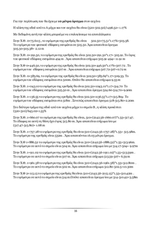 16
Για την περίπτωση που θα έχουμε 10 μέτρα όρυγμα στον αυχένα
Η κλίση της οδού απότο Α μέχρι και τον αυχένα θα είναι (520-502.50)/1496.52= 1.17%
Με δεδομένη αυτή την κλίση μπορούμενα υπολογίσουμε τα αποτελέσματα
Στην Χ.Θ. 0+75.6115 , το υψόμετρο της ερυθράς θα είναι 502.50+75.51*1.17%=503.38.
Το υψόμετρο του φυσικού εδάφους εκτιμάται σε 505.50. Άρα απαιτείται όρυγμα
505.50-503.38= 2.12 m
Στην Χ.Θ. 0+291.50, τουψόμετροτης ερυθράς θα είναι 502.50+291.50*1.17= 505.91. Το ύψος
του φυσικού εδάφους εκτιμάται 494 m . Άρα απαιτείται επίχωμα 505.91-494= 11.91 m
Στην Χ.Θ 0+446.50,τουψόμετροτης ερυθράς θα είναι 502.50+446.50*1.17%=507.72 . Το
υψόμετροτου εδάφους εκτιμάται 507 m . Άρα απαιτείται επίχωμα 507.72-507=0.72 m
Στην Χ.Θ. 0+583.69, το υψόμετρο της ερυθράς θα είναι 502.50+583.69*1.17=509.33. Το
υψόμετροτου εδάφους εκτιμάται στα 500m. Οπότε θα απαιτείται επίχωμα 9.33 m
Στην Χ.Θ. 1+043.10το υψόμετρο της ερυθράς θα είναι 502.50+1043.10*1.17=514.70 Το
υψόμετροτου εδάφους εκτιμάται 525.50 m , Άρα απαιτείται όρυγμα 524.60-514.70=9.90m
Στην Χ.Θ. 1+136.55 τουψόμετροτης ερυθράς θα είναι 502.50+1136.55*1.17=515.80μ Το
υψόμετροτου εδάφους εκτιμάται στα 518m . Συνεπώς απαιτείται όρυγμα 518-515.80=2.20m
Στο δεύτερο τμήματης οδού απότον αυχένα μέχρι το σημείο Β , η κλίση προκύπτει
(520-510)/645.02=1.55%
Στην Χ.Θ. 1+660.07 το υψόμετρο της ερυθράς θα είναι, 510+(2142.56-1660.07)*1.55=517.47.
Το έδαφος σε αυτή τη θέση έχει ύψος 515.80 m. Άρα απαιτείται επίχωμα ίσο με
(517.47-515.80)= 1.68 m
Στην Χ.Θ. 1+757.28τουψόμετροτης ερυθράς θα είναι 510+(2142.56-1757.28)*1.55= 515.98m.
Το υψόμετρο της ερυθράς είναι 532m . Άρα απαιτούνται 16.03 μέτρα όρυγμα.
Στην Χ.Θ 1+886.52 το υψόμετρο της ερυθράς θα είναι 510+(2142.56-1886.52)*1.55=513.96m.
Το υψόμετρο σε αυτότο σημείο είναι 504 m. Άρα απαιτείται επίχωμα ίσο με 514.17-504= 9.97m
Στην Χ.Θ. 1+911.02 το υψόμετροτης ερυθράς θα είναι 510+(2142.56-1911.02)*1.55=513.59m .
Το υψόμετρο σε αυτότο σημείο είναι 507 m. Άρα απαιτείται επίχωμα 513.59-507= 6.59 m
Στην Χ.Θ. 1+961.58τουψόμετροτης ερυθράς θα είναι 510+(2142.56-1961.58)*1.55=512.80m .
Το υψόμετρο σε αυτότο σημείο είναι 502 m. Άρα απαιτείται επίχωμα 512.80-502.5=10.30m
Στην Χ.Θ 2+115.15τουψόμετροτης ερυθράς θα είναι 510+(2142.56-2115.15)*1.55=510.42m .
Το υψόμετρο σε αυτότο σημείο είναι 514 m.Οπότε απαιτείται όρυγμα ίσο με 514-510.42=3.58m
 