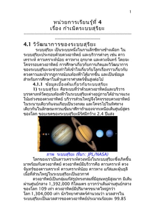 หน่วยการเรียนรู้ที่ 4
เรื่อง กำาเนิดระบบสุริยะ
---------------------------------------------------------------------------------
----------------------------------
4.1 วิวัฒนาการของระบบสุริยะ
ระบบสุริยะ เป็นระบบหนึ่งในกาแล็กซีทางช้างเผือก ใน
ระบบสุริยะประกอบด้วยดวงอาทิตย์ และบริวารต่างๆ เช่น ดาว
เคราะห์ ดาวเคราะห์น้อย ดาวหาง อุกบาต และดวงจันทร์ โดยจะ
โคจรรอบดวงอาทิตย์ การศึกษาเกี่ยวกับการเกิดและวิวัฒนาการ
ของระบบสุริยะจะช่วยทำาให้เข้าใจเกี่ยวกับโลกเรื่องราวเกี่ยวกับ
ดวงดาวและปรากฎการณ์บนท้องฟ้าได้มากขึ้น และเป็นข้อมูล
สำาหรับการศึกษาในด้านดาราศาสตร์ชั้นสูงต่อไป
4.1.1 ข้อมูลเบื้องต้นเกี่ยวกับระบบสุริยะ
1) ระบบสุริยะ คือระบบที่ว่าด้วยดวงอาทิตย์และบริวาร
บรรดาเทห์วัตถุบนท้องฟ้าในระบบสุริยะต่างอยู่ภายใต้อำานาจแรง
โน้มถ่วงของดวงอาทิตย์ บริวารส่วนใหญ่จึงโคจรรอบดวงอาทิตย์
ในระนาบเดียวกันจนเกือบเป็นวงกลม และโคจรไปในทิศทาง
เดียวกันในลักษณะทวนเข็มนาฬิกาถ้ามองจากเหนือเส้นศูนย์สูตร
ของโลก ขอบเขตของระบบสุริยะมีรัศมีกว้าง 2.4 ปีแสง
ภาพ ระบบสุริยะ (ที่มา: JPL/NASA)
โลกของเราเป็นดาวเคราะห์ดวงหนึ่งในระบบสุริยะซึ่งเกิดขึ้น
มาพร้อมกับดวงอาทิตย์ ดวงอาทิตย์มีบริวารคือ ดาวเคราะห์ ดวง
จันทร์ของดาวเคราะห์ ดาวเคราะห์น้อย ดาวหาง แก๊สและฝุ่นธุลี
เนื้อที่ส่วนใหญ่ในระบบสุริยะเป็นอวกาศ
ดวงอาทิตย์เป็นกลุ่มแก๊สรูปทรงกลมที่มีอุณหภูมิสูงมาก มีเส้น
ผ่านศูนย์กลาง 1,392,000 กิโลเมตร ยาวกว่าเส้นผ่านศูนย์กลาง
ของโลก 109 เท่า ดวงอาทิตย์มีปริมาตรขนาดใหญ่กว่า
โลก 1,304,000 เท่า นักวิทยาศาสตร์คำานวณว่า มวลสารใน
ระบบสุริยะเป็นมวลสารของดวงอาทิตย์ประมาณร้อยละ 99.85
1
 