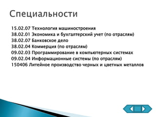 15.02.07 Технология машиностроения
38.02.01 Экономика и бухгалтерский учет (по отраслям)
38.02.07 Банковское дело
38.02.04 Коммерция (по отраслям)
09.02.03 Программирование в компьютерных системах
09.02.04 Информационные системы (по отраслям)
150406 Литейное производство черных и цветных металлов
 