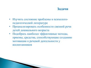 Задачи
• Изучить состояние проблемы в психолого-
педагогической литературе
• Проанализировать особенности связной речи
детей дошкольного возраста
• Подобрать наиболее эффективные методы,
приемы, средства, способствующие созданию
мотивации к речевой деятельности у
воспитанников
 