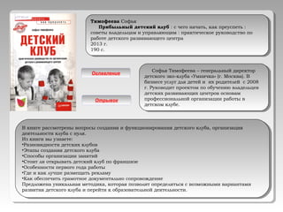 Тимофеева Софья
Прибыльный детский клуб : с чего начать, как преуспеть :
советы владельцам и управляющим : практическое руководство по
работе детского развивающего центра
2013 г.
190 с.
Тимофеева Софья
Прибыльный детский клуб : с чего начать, как преуспеть :
советы владельцам и управляющим : практическое руководство по
работе детского развивающего центра
2013 г.
190 с.
Софья Тимофеева – генеральный директор
детского эко-клуба «Умничка» (г. Москва). В
бизнесе услуг для детей и их родителей с 2008
г. Руководит проектом по обучению владельцев
детских развивающих центров основам
профессиональной организации работы в
детском клубе.
Софья Тимофеева – генеральный директор
детского эко-клуба «Умничка» (г. Москва). В
бизнесе услуг для детей и их родителей с 2008
г. Руководит проектом по обучению владельцев
детских развивающих центров основам
профессиональной организации работы в
детском клубе.
Оглавление
Отрывок
В книге рассмотрены вопросы создания и функционирования детского клуба, организация
деятельности клуба с нуля.
Из книги вы узнаете:
•Разновидности детских клубов
•Этапы создания детского клуба
•Способы организации занятий
•Стоит ли открывать детский клуб по франшизе
•Особенности первого года работы
•Где и как лучше размещать рекламу
•Как обеспечить грамотное документально сопровождение
Предложена уникальная методика, которая позволит определиться с возможными вариантами
развития детского клуба и перейти к образовательной деятельности.
В книге рассмотрены вопросы создания и функционирования детского клуба, организация
деятельности клуба с нуля.
Из книги вы узнаете:
•Разновидности детских клубов
•Этапы создания детского клуба
•Способы организации занятий
•Стоит ли открывать детский клуб по франшизе
•Особенности первого года работы
•Где и как лучше размещать рекламу
•Как обеспечить грамотное документально сопровождение
Предложена уникальная методика, которая позволит определиться с возможными вариантами
развития детского клуба и перейти к образовательной деятельности.
 