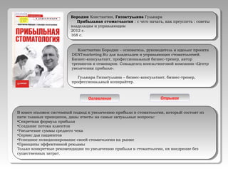 Константин Бородин – основатель, руководитель и идеолог проекта
DENTmarketing.Ru для владельцев и управляющих стоматологией.
Бизнес-консультант, профессиональный бизнес-тренер, автор
тренингов и семинаров. Совладелец консалтинговой компании «Центр
увеличения прибыли».
Гульнара Гиззатуллина – бизнес-консультант, бизнес-тренер,
профессиональный копирайтер.
Константин Бородин – основатель, руководитель и идеолог проекта
DENTmarketing.Ru для владельцев и управляющих стоматологией.
Бизнес-консультант, профессиональный бизнес-тренер, автор
тренингов и семинаров. Совладелец консалтинговой компании «Центр
увеличения прибыли».
Гульнара Гиззатуллина – бизнес-консультант, бизнес-тренер,
профессиональный копирайтер.
В книге изложен системный подход к увеличению прибыли в стоматологии, который состоит из
пяти главных принципов, даны ответы на самые актуальные вопросы:
•Секретная формула прибыли
•Создание потока клиентов
•Увеличение суммы среднего чека
•Сервис для пациентов
•Успешное позиционирование своей стоматологии на рынке
•Принципы эффективной рекламы
Только конкретные рекомендации по увеличению прибыли в стоматологии, их внедрение без
существенных затрат.
В книге изложен системный подход к увеличению прибыли в стоматологии, который состоит из
пяти главных принципов, даны ответы на самые актуальные вопросы:
•Секретная формула прибыли
•Создание потока клиентов
•Увеличение суммы среднего чека
•Сервис для пациентов
•Успешное позиционирование своей стоматологии на рынке
•Принципы эффективной рекламы
Только конкретные рекомендации по увеличению прибыли в стоматологии, их внедрение без
существенных затрат.
Бородин Константин, Гиззатуллина Гульнара
Прибыльная стоматология : с чего начать, как преуспеть : советы
владельцам и управляющим
2012 г.
168 с.
Бородин Константин, Гиззатуллина Гульнара
Прибыльная стоматология : с чего начать, как преуспеть : советы
владельцам и управляющим
2012 г.
168 с.
Оглавление Отрывок
 