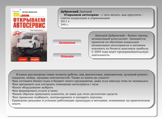 Дубровский Дмитрий
Открываем автосервис : с чего начать, как преуспеть :
советы владельцам и управляющим
2011 г.
249 с.
Дубровский Дмитрий
Открываем автосервис : с чего начать, как преуспеть :
советы владельцам и управляющим
2011 г.
249 с.
Дмитрий Дубровский – бизнес-тренер,
независимый консультант. Занимается
проектом по обучению владельцев
независимых автосервисов и автомоек
извлекать из бизнеса максимум прибыли.
С 2004 года ведет предпринимательскую
деятельность.
Дмитрий Дубровский – бизнес-тренер,
независимый консультант. Занимается
проектом по обучению владельцев
независимых автосервисов и автомоек
извлекать из бизнеса максимум прибыли.
С 2004 года ведет предпринимательскую
деятельность.
В книге рассмотрены такие аспекты работы, как диагностика, шиномонтаж, кузовной ремонт,
покраска, мойка, продажа автозапчастей. Также из книги вы узнаете:
•Как составить бизнес-план и бюджет своего предприятия, даже если никогда этим не занимались
•Как арендовать или построить помещение автосервиса с нуля
•Какое оборудование выбрать
•Как формировать услуги и цены
•Каким образом привлекать клиентов, не имея для этого достаточно средств
•Как правильно подбирать, контролировать и поощрять персонал
Приведены реальные и успешно работающие процедуры и методики, основанные на практическом
опыте.
В книге рассмотрены такие аспекты работы, как диагностика, шиномонтаж, кузовной ремонт,
покраска, мойка, продажа автозапчастей. Также из книги вы узнаете:
•Как составить бизнес-план и бюджет своего предприятия, даже если никогда этим не занимались
•Как арендовать или построить помещение автосервиса с нуля
•Какое оборудование выбрать
•Как формировать услуги и цены
•Каким образом привлекать клиентов, не имея для этого достаточно средств
•Как правильно подбирать, контролировать и поощрять персонал
Приведены реальные и успешно работающие процедуры и методики, основанные на практическом
опыте.
Оглавление
Отрывок
 