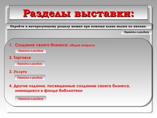 Разделы выставки:Разделы выставки:Разделы выставки:Разделы выставки:
1. Создание своего бизнеса: общие вопросы
2. Торговля
3. Услуги
4. Другие издания, посвященные созданию своего бизнеса,
имеющиеся в фонде библиотеки
1. Создание своего бизнеса: общие вопросы
2. Торговля
3. Услуги
4. Другие издания, посвященные созданию своего бизнеса,
имеющиеся в фонде библиотеки
Перейти к разделу
Перейти к разделу
Перейти к разделу
Перейти к разделу
Перейти к интересующему разделу можно при помощи клика мыши по кнопке:Перейти к интересующему разделу можно при помощи клика мыши по кнопке:
Перейти к разделу
 