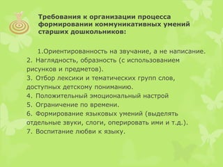 1.Ориентированность на звучание, а не написание.
2. Наглядность, образность (с использованием
рисунков и предметов).
3. Отбор лексики и тематических групп слов,
доступных детскому пониманию.
4. Положительный эмоциональный настрой
5. Ограничение по времени.
6. Формирование языковых умений (выделять
отдельные звуки, слоги, оперировать ими и т.д.).
7. Воспитание любви к языку.
Требования к организации процесса
формировании коммуникативных умений
старших дошкольников:
 