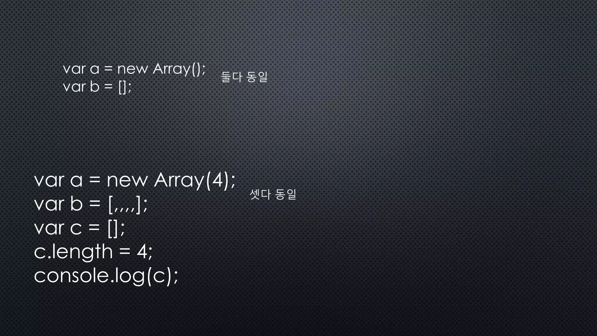 var a = new Array();
var b = [];
둘다 동일
var a = new Array(4);
var b = [,,,,];
var c = [];
c.length = 4;
console.log(c);
셋다 동일
 