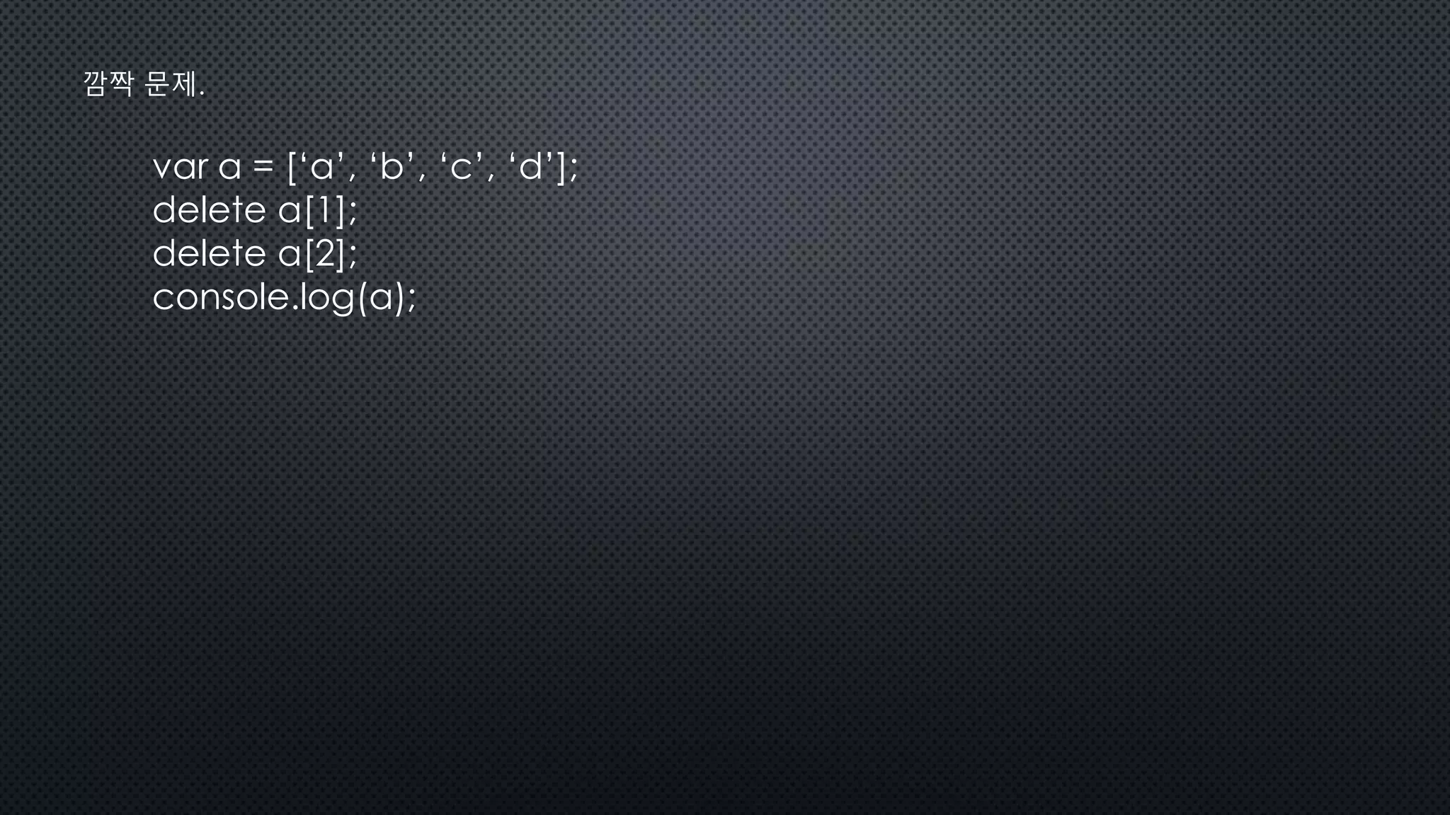 var a = [‘a’, ‘b’, ‘c’, ‘d’];
delete a[1];
delete a[2];
console.log(a);
깜짝 문제.
 