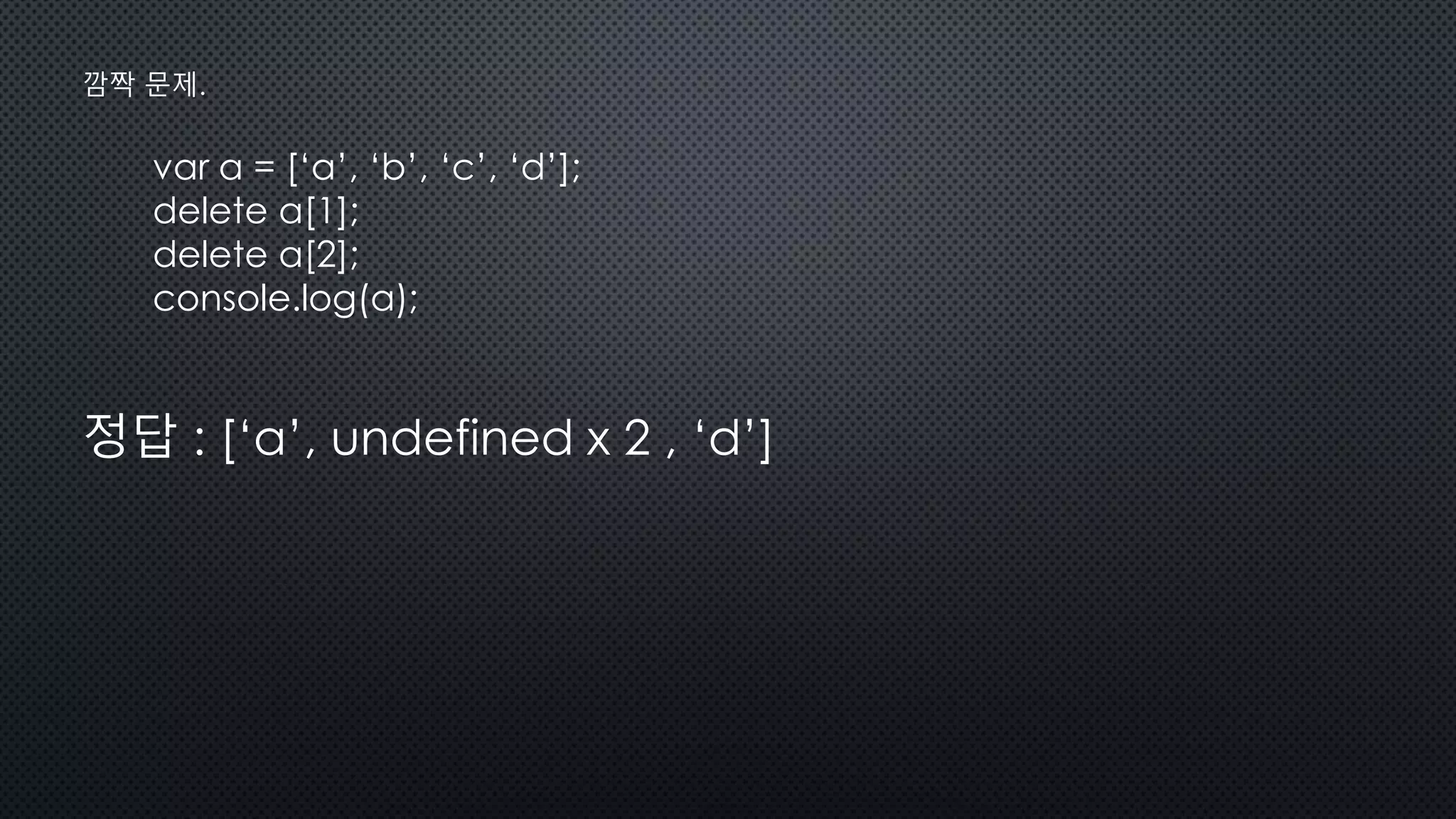 var a = [‘a’, ‘b’, ‘c’, ‘d’];
delete a[1];
delete a[2];
console.log(a);
정답 : [‘a’, undefined x 2 , ‘d’]
깜짝 문제.
 
