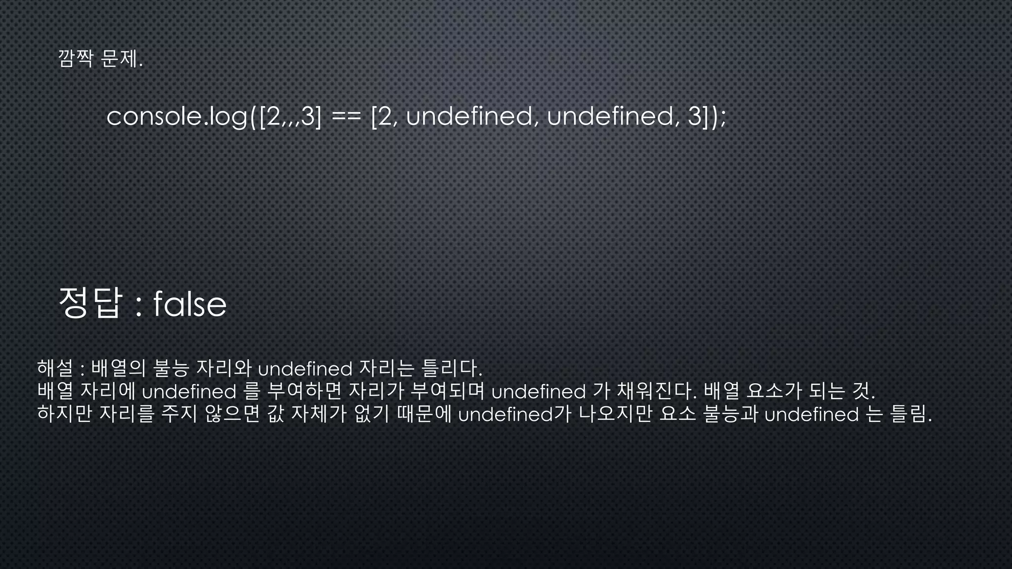 console.log([2,,,3] == [2, undefined, undefined, 3]);
깜짝 문제.
정답 : false
해설 : 배열의 불능 자리와 undefined 자리는 틀리다.
배열 자리에 undefined 를 부여하면 자리가 부여되며 undefined 가 채워진다. 배열 요소가 되는 것.
하지만 자리를 주지 않으면 값 자체가 없기 때문에 undefined가 나오지만 요소 불능과 undefined 는 틀림.
 