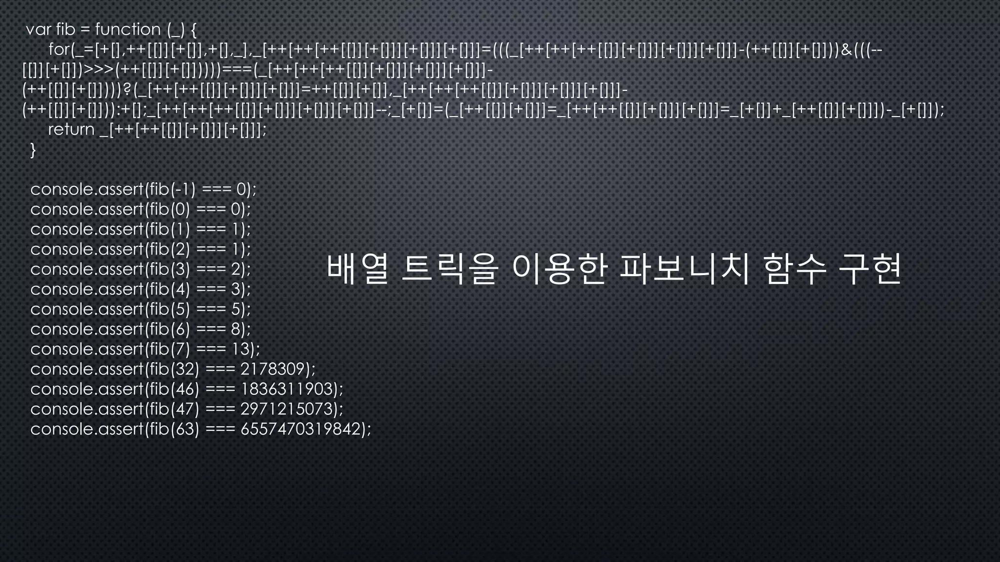 var fib = function (_) {
for(_=[+[],++[[]][+[]],+[],_],_[++[++[++[[]][+[]]][+[]]][+[]]]=(((_[++[++[++[[]][+[]]][+[]]][+[]]]-(++[[]][+[]]))&(((--
[[]][+[]])>>>(++[[]][+[]]))))===(_[++[++[++[[]][+[]]][+[]]][+[]]]-
(++[[]][+[]])))?(_[++[++[[]][+[]]][+[]]]=++[[]][+[]],_[++[++[++[[]][+[]]][+[]]][+[]]]-
(++[[]][+[]])):+[];_[++[++[++[[]][+[]]][+[]]][+[]]]--;_[+[]]=(_[++[[]][+[]]]=_[++[++[[]][+[]]][+[]]]=_[+[]]+_[++[[]][+[]]])-_[+[]]);
return _[++[++[[]][+[]]][+[]]];
}
console.assert(fib(-1) === 0);
console.assert(fib(0) === 0);
console.assert(fib(1) === 1);
console.assert(fib(2) === 1);
console.assert(fib(3) === 2);
console.assert(fib(4) === 3);
console.assert(fib(5) === 5);
console.assert(fib(6) === 8);
console.assert(fib(7) === 13);
console.assert(fib(32) === 2178309);
console.assert(fib(46) === 1836311903);
console.assert(fib(47) === 2971215073);
console.assert(fib(63) === 6557470319842);
배열 트릭을 이용한 파보니치 함수 구현
 