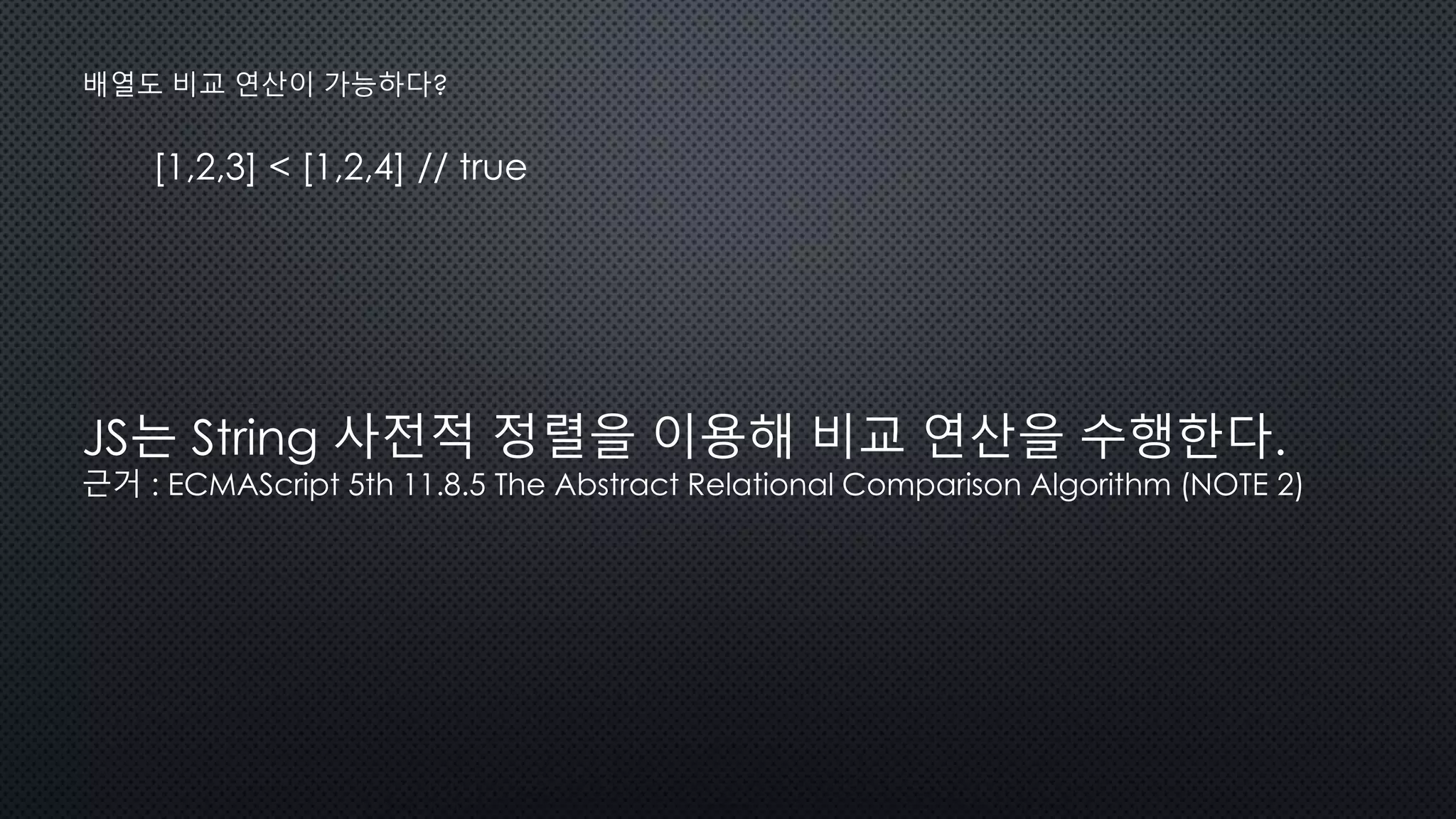 [1,2,3] < [1,2,4] // true
배열도 비교 연산이 가능하다?
JS는 String 사전적 정렬을 이용해 비교 연산을 수행한다.
근거 : ECMAScript 5th 11.8.5 The Abstract Relational Comparison Algorithm (NOTE 2)
 