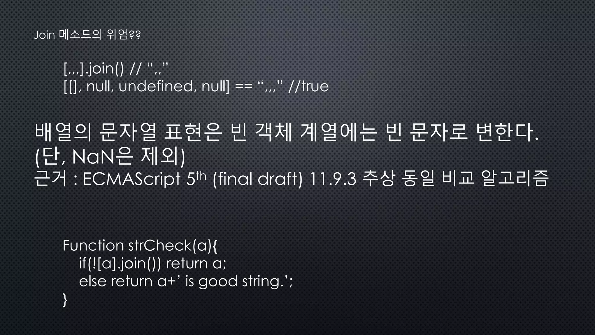 [,,,].join() // “,,”
[[], null, undefined, null] == “,,,” //true
Join 메소드의 위엄??
배열의 문자열 표현은 빈 객체 계열에는 빈 문자로 변한다.
(단, NaN은 제외)
근거 : ECMAScript 5th (final draft) 11.9.3 추상 동일 비교 알고리즘
Function strCheck(a){
if(![a].join()) return a;
else return a+’ is good string.’;
}
 