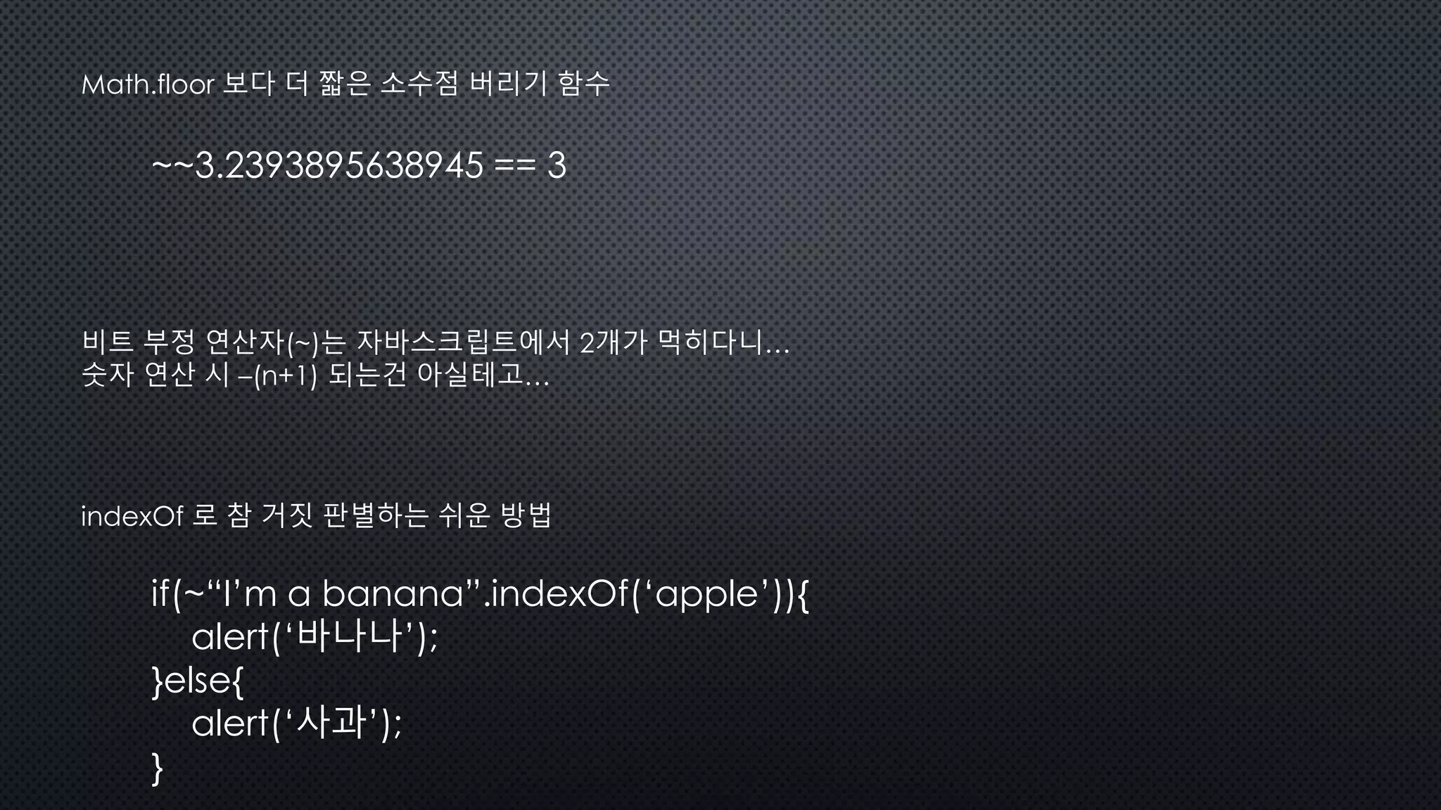 ~~3.2393895638945 == 3
Math.floor 보다 더 짧은 소수점 버리기 함수
비트 부정 연산자(~)는 자바스크립트에서 2개가 먹히다니…
숫자 연산 시 –(n+1) 되는건 아실테고…
indexOf 로 참 거짓 판별하는 쉬운 방법
if(~“I’m a banana”.indexOf(‘apple’)){
alert(‘바나나’);
}else{
alert(‘사과’);
}
 