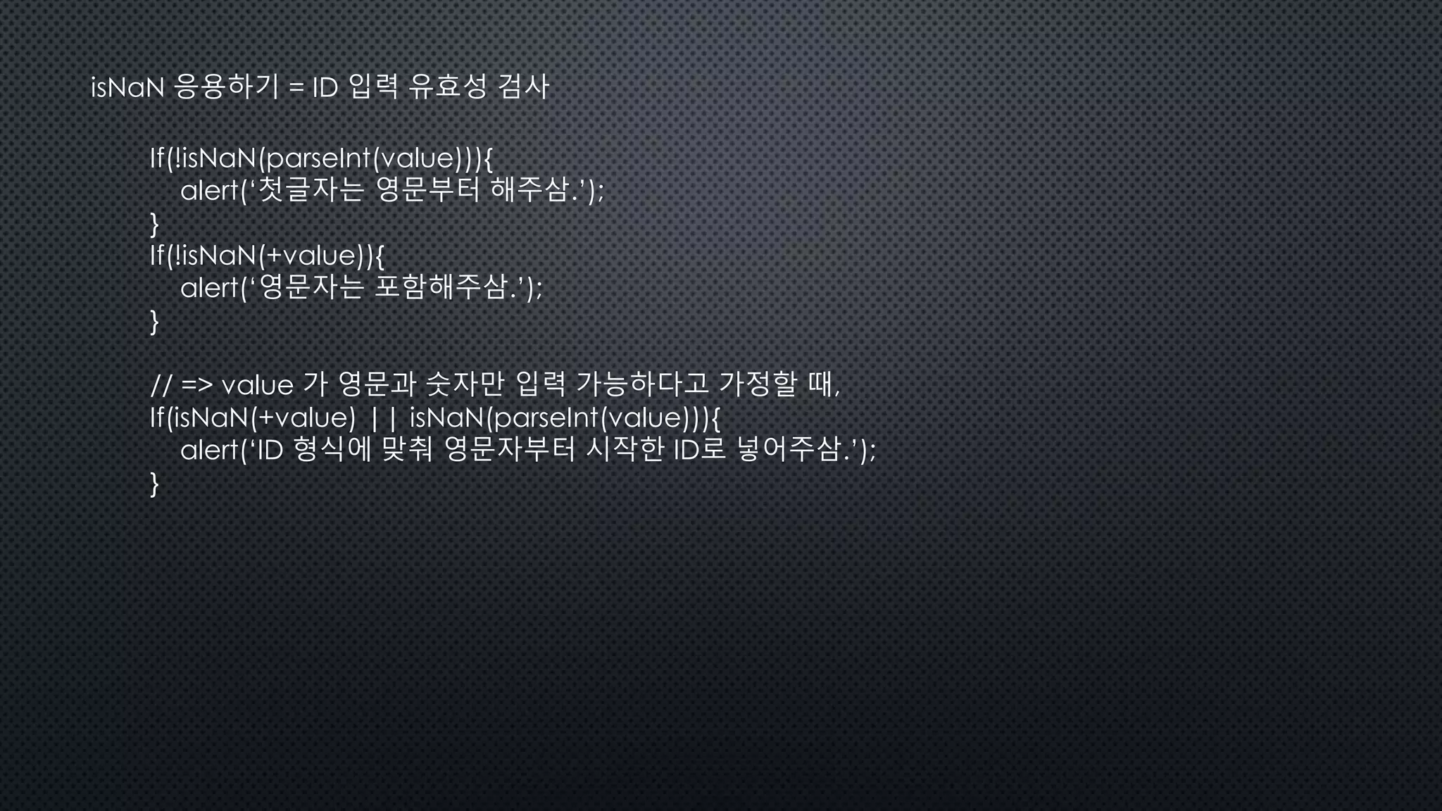 isNaN 응용하기 = ID 입력 유효성 검사
If(!isNaN(parseInt(value))){
alert(‘첫글자는 영문부터 해주삼.’);
}
If(!isNaN(+value)){
alert(‘영문자는 포함해주삼.’);
}
// => value 가 영문과 숫자만 입력 가능하다고 가정할 때,
If(isNaN(+value) || isNaN(parseInt(value))){
alert(‘ID 형식에 맞춰 영문자부터 시작한 ID로 넣어주삼.’);
}
 