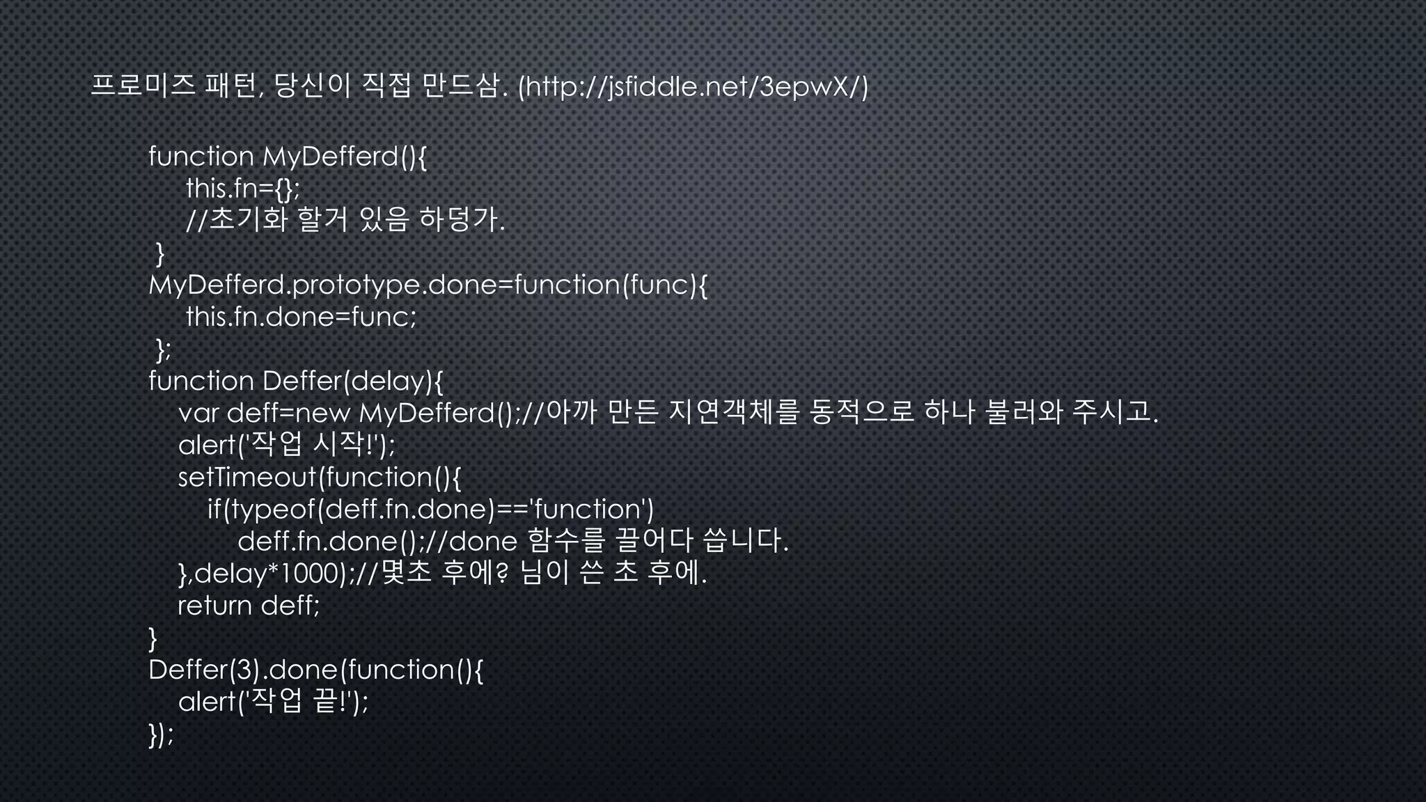 프로미즈 패턴, 당신이 직접 만드삼. (http://jsfiddle.net/3epwX/)
function MyDefferd(){
this.fn={};
//초기화 할거 있음 하덩가.
}
MyDefferd.prototype.done=function(func){
this.fn.done=func;
};
function Deffer(delay){
var deff=new MyDefferd();//아까 만든 지연객체를 동적으로 하나 불러와 주시고.
alert('작업 시작!');
setTimeout(function(){
if(typeof(deff.fn.done)=='function')
deff.fn.done();//done 함수를 끌어다 씁니다.
},delay*1000);//몇초 후에? 님이 쓴 초 후에.
return deff;
}
Deffer(3).done(function(){
alert('작업 끝!');
});
 