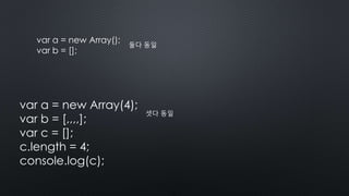 var a = new Array();
var b = [];
둘다 동일
var a = new Array(4);
var b = [,,,,];
var c = [];
c.length = 4;
console.log(c);
셋다 동일
 