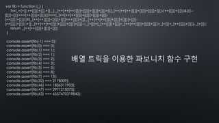 var fib = function (_) {
for(_=[+[],++[[]][+[]],+[],_],_[++[++[++[[]][+[]]][+[]]][+[]]]=(((_[++[++[++[[]][+[]]][+[]]][+[]]]-(++[[]][+[]]))&(((--
[[]][+[]])>>>(++[[]][+[]]))))===(_[++[++[++[[]][+[]]][+[]]][+[]]]-
(++[[]][+[]])))?(_[++[++[[]][+[]]][+[]]]=++[[]][+[]],_[++[++[++[[]][+[]]][+[]]][+[]]]-
(++[[]][+[]])):+[];_[++[++[++[[]][+[]]][+[]]][+[]]]--;_[+[]]=(_[++[[]][+[]]]=_[++[++[[]][+[]]][+[]]]=_[+[]]+_[++[[]][+[]]])-_[+[]]);
return _[++[++[[]][+[]]][+[]]];
}
console.assert(fib(-1) === 0);
console.assert(fib(0) === 0);
console.assert(fib(1) === 1);
console.assert(fib(2) === 1);
console.assert(fib(3) === 2);
console.assert(fib(4) === 3);
console.assert(fib(5) === 5);
console.assert(fib(6) === 8);
console.assert(fib(7) === 13);
console.assert(fib(32) === 2178309);
console.assert(fib(46) === 1836311903);
console.assert(fib(47) === 2971215073);
console.assert(fib(63) === 6557470319842);
배열 트릭을 이용한 파보니치 함수 구현
 